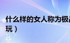 什么样的女人称为极品女人（什么样的女人好玩）