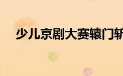 少儿京剧大赛辕门斩子（少儿京剧大赛）
