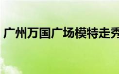 广州万国广场模特走秀视频（广州万国广场）