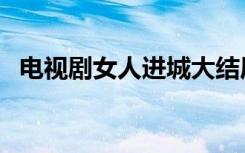 电视剧女人进城大结局（电视剧女人进城）