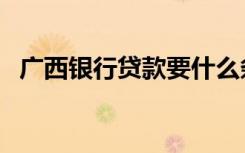 广西银行贷款要什么条件（广西银行学校）