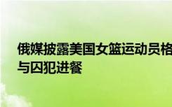 俄媒披露美国女篮运动员格里纳在监狱的生活：整理床铺、与囚犯进餐