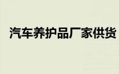 汽车养护品厂家供货（汽车养护品牌排行）