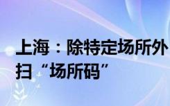 上海：除特定场所外 不再要求查验“随申码”扫“场所码”