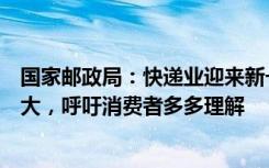 国家邮政局：快递业迎来新一轮业务高峰，末端投递压力较大，呼吁消费者多多理解