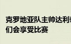 克罗地亚队主帅达利奇：梅西状态很不错，我们会享受比赛