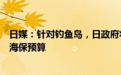 日媒：针对钓鱼岛，日政府将加强海保与自卫队协作，增加海保预算