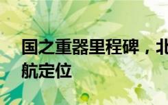 国之重器里程碑，北斗超GPS已主导国内导航定位