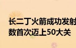 长二丁火箭成功发射 中国长征火箭年发射次数首次迈上50大关