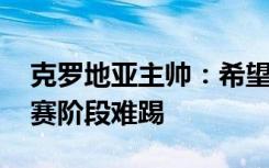 克罗地亚主帅：希望拿下季军 摩洛哥比小组赛阶段难踢