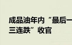 成品油年内“最后一调”19日落地，或以“三连跌”收官