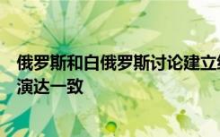 俄罗斯和白俄罗斯讨论建立统一防御空间，并就继续联合军演达一致