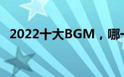 2022十大BGM，哪一首是你的单曲循环？