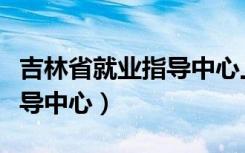吉林省就业指导中心上班时间（吉林省就业指导中心）