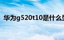 华为g520t10是什么型号（华为g520 t10）