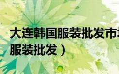 大连韩国服装批发市场哪里档次高（大连韩国服装批发）