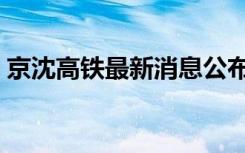 京沈高铁最新消息公布（京沈高铁最新消息）