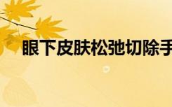 眼下皮肤松弛切除手术（眼下皮肤松弛）