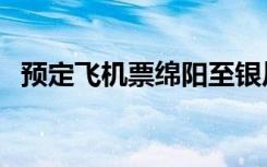 预定飞机票绵阳至银川（预定飞机票网站）