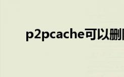 p2pcache可以删除吗（p2pcache）