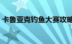卡鲁亚克钓鱼大赛攻略（卡鲁耶克钓鱼大赛）
