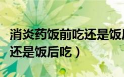 消炎药饭前吃还是饭后吃好点（消炎药饭前吃还是饭后吃）