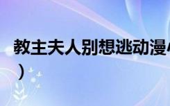 教主夫人别想逃动漫小视频（教主夫人别装纯）