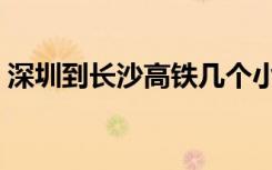 深圳到长沙高铁几个小时（深圳到长沙高铁）