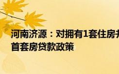 河南济源：对拥有1套住房并已结清贷款家庭，再买房执行首套房贷款政策