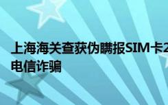 上海海关查获伪瞒报SIM卡2500张，一旦流入市场或被用于电信诈骗
