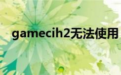 gamecih2无法使用（gamecih2怎么用）