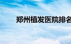 郑州植发医院排名（郑州植发医院）
