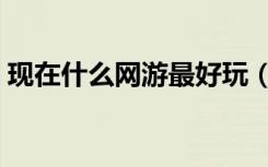 现在什么网游最好玩（现在什么网游最好玩）