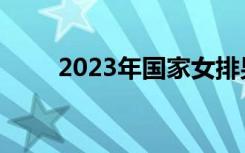 2023年国家女排男排集训名单公布