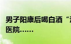 男子阳康后喝白酒“润了润嗓”，“润”进了医院……