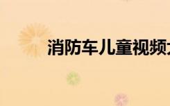 消防车儿童视频大全集（消腩丸）