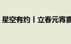 星空有约丨立春元宵喜相连，本世纪仅有6次