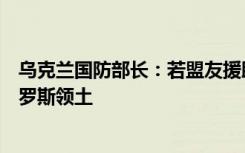 乌克兰国防部长：若盟友援助远程导弹，我们保证不打击俄罗斯领土