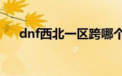 dnf西北一区跨哪个区（dnf西北一区）