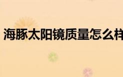 海豚太阳镜质量怎么样（海豚太阳镜怎么样）