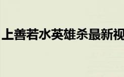上善若水英雄杀最新视频（上善若水 何晟铭）