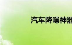 汽车降噪神器（汽车降噪）