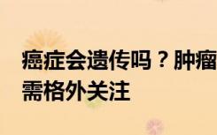 癌症会遗传吗？肿瘤医生：会！尤其是这5种需格外关注