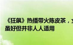 《狂飙》热播带火陈皮茶，女子喝了半月致便秘 医生：陈皮虽好但并非人人适用