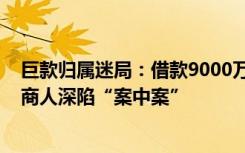 巨款归属迷局：借款9000万被介绍人转走5500余万，深圳商人深陷“案中案”