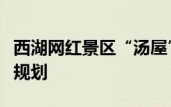 西湖网红景区“汤屋”收归国有，将纳入整体规划
