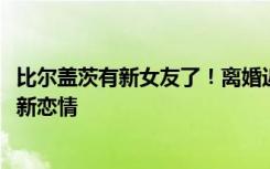 比尔盖茨有新女友了！离婚近两年后，比尔·盖茨前妻也传出新恋情