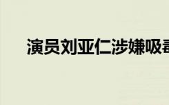 演员刘亚仁涉嫌吸毒正在接受警方调查