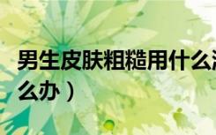 男生皮肤粗糙用什么洗面奶（男生皮肤粗糙怎么办）