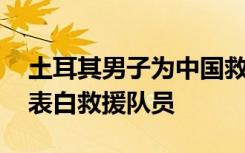 土耳其男子为中国救援队当翻译 女儿用中文表白救援队员